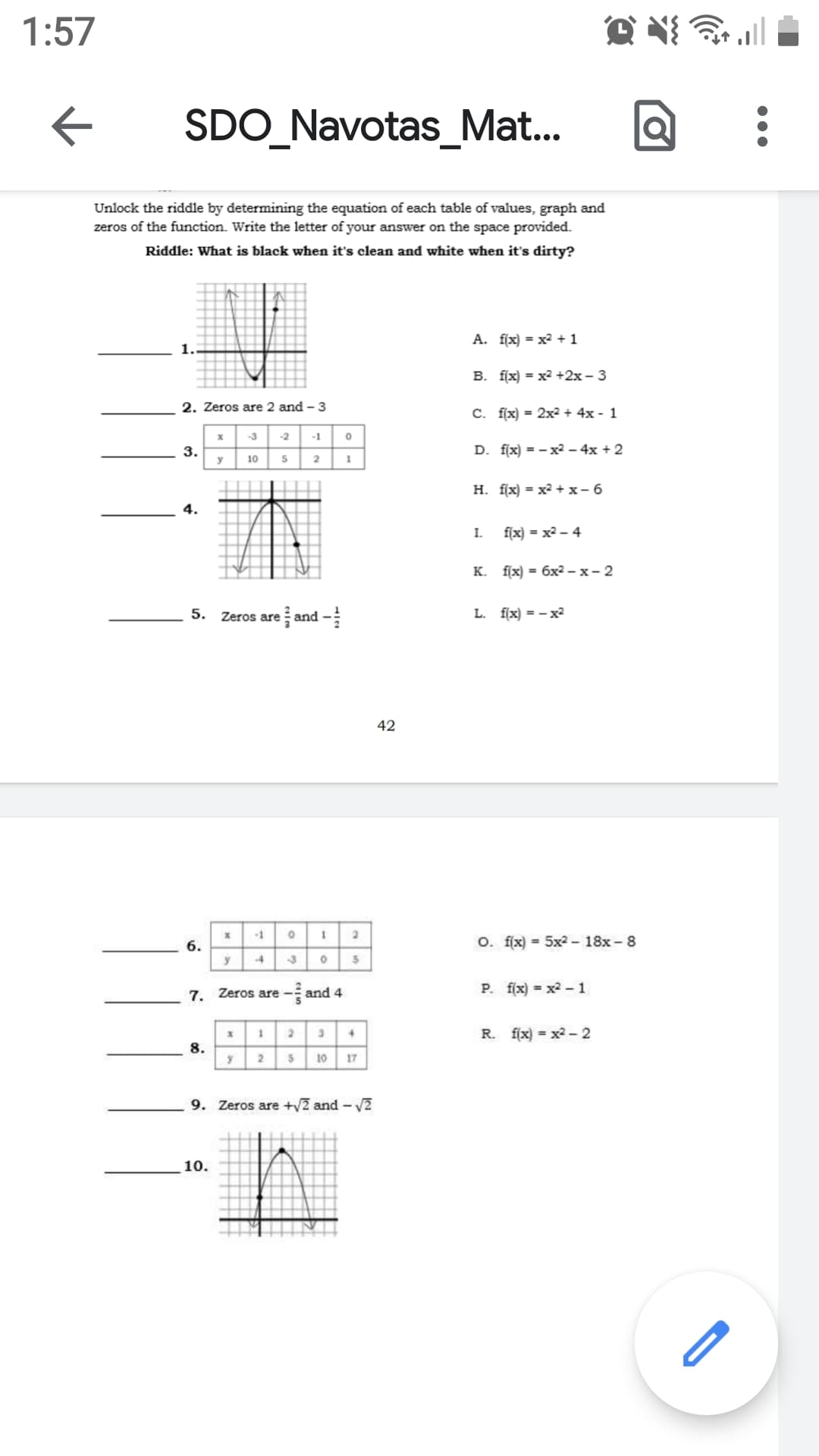 1:57
SDO_Navotas_Mat...
Unlock the riddle by determining the equation of each table of values, graph and
zeros of the function. Write the letter of your answer on the space provided.
Riddle: What is black when it's clean and white when it's dirty?
A. f(x) = x2 + 1
B. f[x) = x2 +2x - 3
2. Zeros are 2 and - 3
C. f(x) = 2x2 + 4x - 1
-3
-2
-1
3.
y
5 2
D. f(x) = - x2 – 4x + 2
10
1
H. f(x) = x2 + x- 6
4.
I.
f(x) = x2 - 4
K. f(x) = 6x2 - x- 2
5. Zeros are and -
L. f(x) = - x²
42
-1
6.
O. f(x) = 5x2 - 18x - 8
-4
7. Zeros are
and 4
P. f(x) = x2- 1
R. f(x) = x2 - 2
8.
y
2
10
17
9. Zeros are +y2 and - V2
10.
