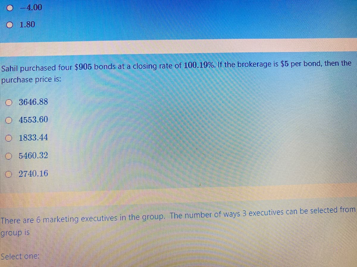 -4.00
O 1.80
Sahil purchased four $905 bonds at a closing rate of 100.19%. If the brokerage is $5 per bond, then the
purchase price is:
O 3646.88
O 4553.60
O 1833.44
O 5460.32
O 2740.16
There are 6 marketing executives in the group. The number of ways 3 executives can be selected from
group is
Select one:
