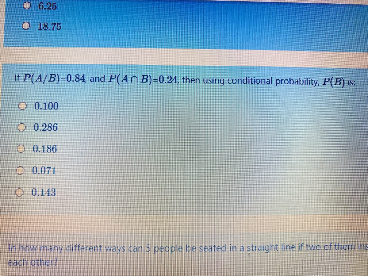 6.25
O 18.75
If P(A/B)=0.84, and P(An B)=0.24, then using conditional probability, P(B) is:
O 0.100
O 0.286
O 0.186
O 0.071
O 0.143
in how many different ways can 5 people be seated in a straight line if two of them ins
cadhrother?
