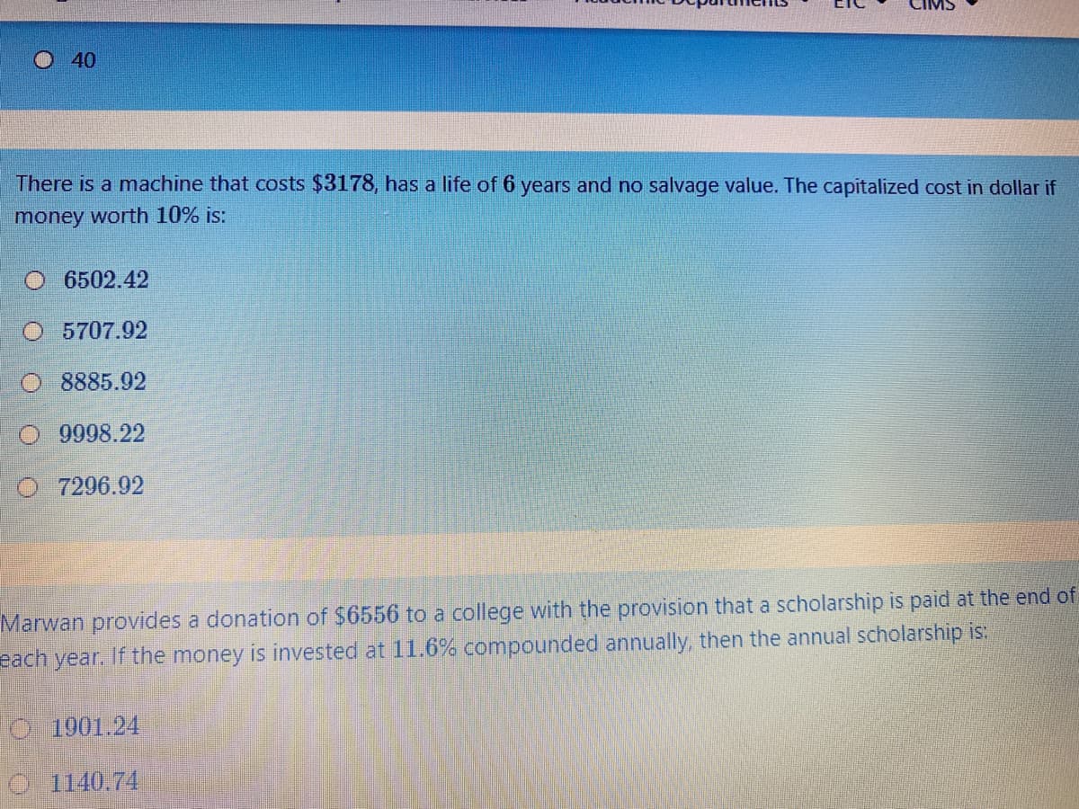 40
There is a machine that costs $3178, has a life of 6 years and no salvage value. The capitalized cost in dollar if
money worth 10% is:
O 6502.42
5707.92
8885.92
9998.22
7296.92
Marwan provides a donation of $6556 to a college with the provision that a scholarship is paid at the end of
each year. If the money is invested at 11.6% compounded annually, then the annual scholarship is:
O 1901.24
O 1140.74
