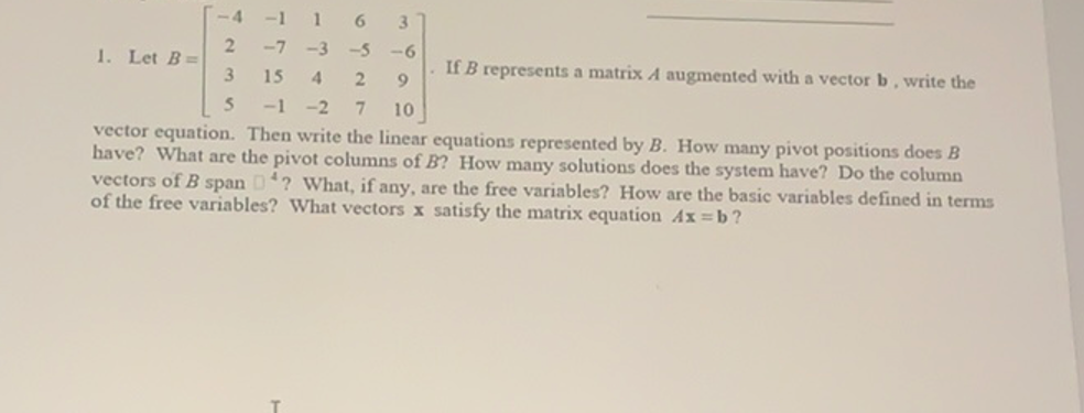 -4 -1 1
6
-5 -6
3
-7
-3
1. Let B=
3
If B represents a matrix A augmented with a vector b, write the
15
4
9.
5.
-1 -2
10
vector equation. Then write the linear equations represented by B. How many pivot positions does B
have? What are the pivot columns of B? How many solutions does the system have? Do the column
vectors of B span D? What, if any, are the free variables? How are the basic variables defined in terms
of the free variables? What vectors x satisfy the matrix equation Ax b?
