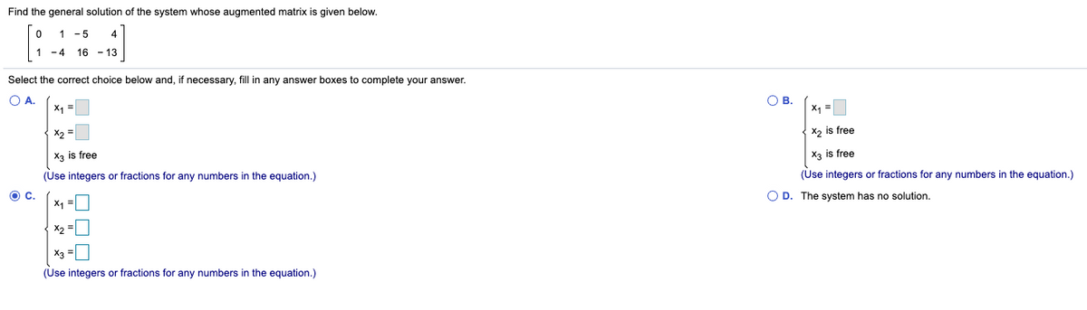 Find the general solution of the system whose augmented matrix is given below.
1
-5
4
1 -4
16 - 13
Select the correct choice below and, if necessary, fill in any answer boxes to complete your answer.
O A.
X =
Ов.
x, =
X2 =
X2 is free
X3 is free
X3 is free
(Use integers or fractions for any numbers in the equation.)
(Use integers or fractions for any numbers in the equation.)
O D. The system has no solution.
X1 =
X2
X3
(Use integers or fractions for any numbers in the equation.)
