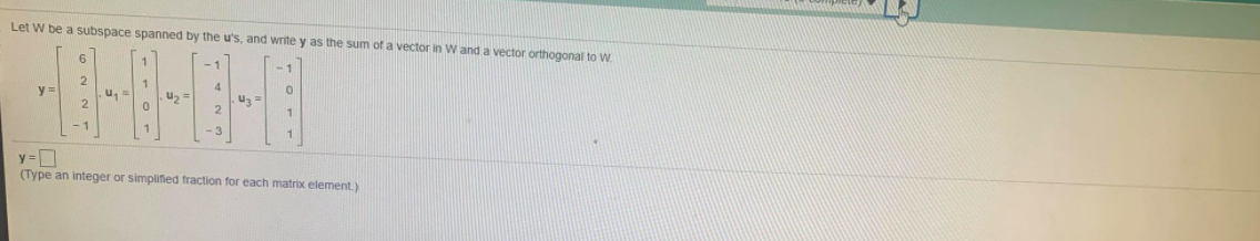 Let W be a subspace spanned by the u's, and write y as the sum of a vector in W and a vector orthogonal to W.
6.
-1
-1
y =
u,
2
u, =
2
1.
-3
y =D
(Type an integer or simplified fraction for each matrix element.)
