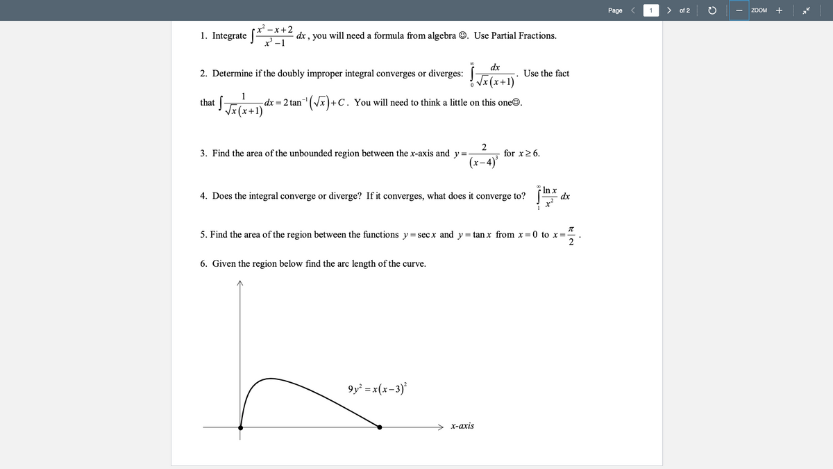 Page
1.
of 2
ZOOM
+
-x+2
1. Integrate (*
dx , you will need a formula from algebra O. Use Partial Fractions.
x' -1
dx
2. Determine if the doubly improper integral converges or diverges:
Use the fact
Vx (x+1)'
that [-
1
-dx = 2 tan
n'(x)+C. You will need to think a little on this oneO.
Vx(x+1)
2
3. Find the area of the unbounded region between the x-axis and y =
for x26.
(x-4)
4. Does the integral converge or diverge? If it converges, what does it converge to?
In x
dx
5. Find the area of the region between the functions y = sec x and y = tan x from x = 0 to x=
6. Given the region below find the arc length of the curve.
9y² =x(x-3)*
> x-axis
