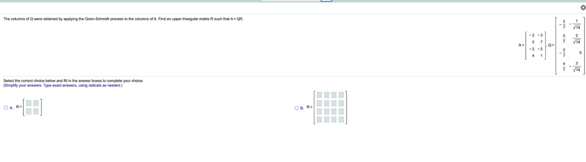 The columns of Q were obtained by applying the Gram-Schmidt process to the columns of A. Find an upper triangular matrix R such that A = QR.
V14
-2 -3
A=
,Q=
-2 -2
Select the correct choice below and fill in the answer boxes to complete your choice.
(Simplify your answers. Type exact answers, using radicals
needed.)
OA, R=
O B. R=
