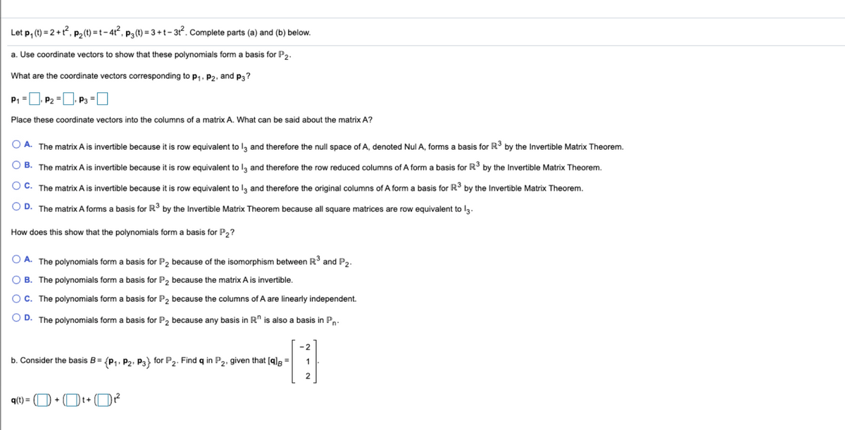 Let p, (1) = 2 +?, P2(t) =t-4², p3(t) = 3 +t- 3r?. Complete parts (a) and (b) below.
a. Use coordinate vectors to show that these polynomials form a basis for P2.
What are the coordinate vectors corresponding to p1, P2, and p3?
P1 =
. P2 =
P3
Place these coordinate vectors into the columns of a matrix A. What can be said about the matrix A?
O A. The matrix A is invertible because it is row equivalent to lą and therefore the null space of A, denoted Nul A, forms a basis for R3 by the Invertible Matrix Theorem.
O B. The matrix A is invertible because it is row equivalent to lą and therefore the row reduced columns of A form a basis for R3 by the Invertible Matrix Theorem.
O C. The matrix A is invertible because it is row equivalent to lz and therefore the original columns of A form a basis for R° by the Invertible Matrix Theorem.
D. The matrix A forms a basis for R° by the Invertible Matrix Theorem because all square matrices are row equivalent to l3.
How does this show that the polynomials form a basis for P2?
O A. The polynomials form a basis for P, because of the isomorphism between R and P,.
B. The polynomials form a basis for P2 because the matrix A is invertible.
OC. The polynomials form a basis for P2 because the columns of A are linearly independent.
D.
The polynomials form a basis for P, because any basis in R" is also a basis in P,.
-2
b. Consider the basis B= {p1, P2, P3} for P2. Find q in P2, given that [q]g =
1
2
q(1) = (O + Ot+ O?
