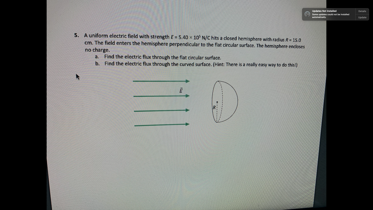 Updates Not Installed
Details
Some updates could not be installed
automatically.
Update
5. A uniform electric field with strength E = 5.40 x 10° N/C hits a closed hemisphere with radius R = 15.0
cm. The field enters the hemisphere perpendicular to the flat circular surface. The hemisphere encloses
no charge.
Find the electric flux through the flat circular surface.
b. Find the electric flux through the curved surface. (Hint: There is a really easy way to do this!)
a.
IR
