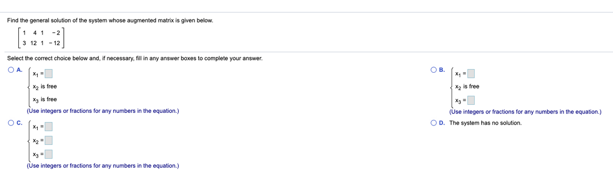 Find the general solution of the system whose augmented matrix is given below.
1
- 2
3 12 1 - 12
Select the correct choice below and, if necessary, fill in any answer boxes to complete your answer.
O A.
X1 =
O B.
X =
X, is free
X2 is free
X3 is free
X3
(Use integers or fractions for any numbers in the equation.)
(Use integers or fractions for any numbers in the equation.)
OC.
O D. The system has no solution.
X1 =
X2 =
X3 =
(Use integers or fractions for any numbers in the equation.)
