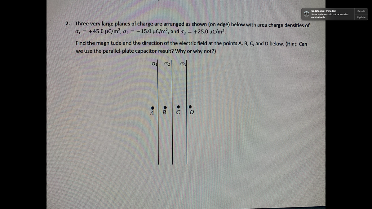 Updates Not Installed
Details
Some updates could not be installed
automatically.
Update
2. Three very large planes of charge are arranged as shown (on edge) below with area charge densities of
01 = +45.0 µC/m2, a, = -15.0 µC/m², and o,
+25.0 µC/m?.
Find the magnitude and the direction of the electric field at the points A, B, C, and D below. (Hint: Can
we use the parallel-plate capacitor result? Why or why not?)
o 02
CD
