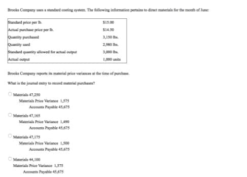 Brooks Company uses a standaed conting nystem. The following information pertains to direct materials for the month of June:
Standard price per h
Actual purchase price per h.
Quanity punchased
Quaity used
Sandard quantity allowed for actual output
Actual output
SI5.00
S14.50
3,150 be.
2,980 he.
3,000 he.
1,000 unita
Brooks Company reports its material price variances at the time of purchase.
What is the journal entry to recond material purchases?
O Materials 47,250
Materials Price Variance 1,575
Accounta Payable 45,675
O Materials 47,165
Materials Price Variance 1,490
Accounts Payable 45,675
OMateriala 47,175
Materials Price Variance 1,500
Accounts Payable 45,675
O Materials 44,100
Materials Price Variance 1,575
Accounts Payable 45,675
