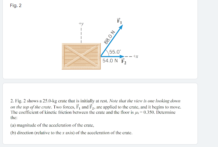 Fig. 2
F1
+y
55.0
- +x
54.0 N F2
2. Fig. 2 shows a 25.0-kg crate that is initially at rest. Note that the view is one looking down
on the top of the crate. Two forces, F, and F2, are applied to the crate, and it begins to move.
The coefficient of kinetic friction between the crate and the floor is µk= 0.350. Determine
the:
(a) magnitude of the acceleration of the crate,
(b) direction (relative to the x axis) of the acceleration of the crate.
NO'88
