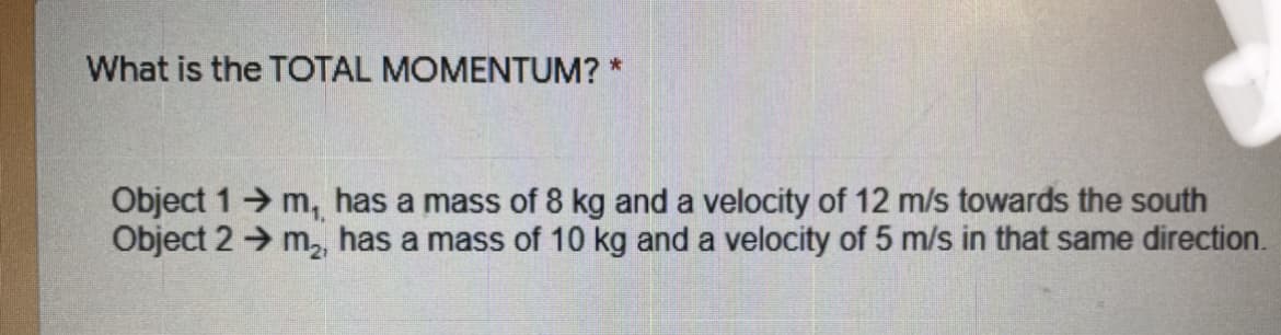 What is the TOTAL MOMENTUM? *
Object 1 m, has a mass of 8 kg and a velocity of 12 m/s towards the south
Object 2 → m, has a mass of 10 kg and a velocity of 5 m/s in that same direction.
