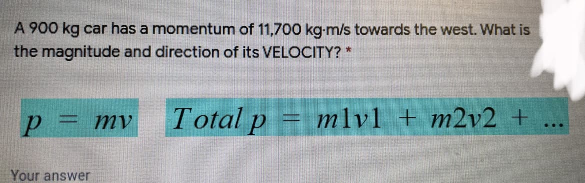 A 900 kg car has a momentum of 11,700 kg-m/s towards the west. What is
the magnitude and direction of its VELOCITY? *
p= mv
Total p
mlv1 + m2v2 +
Your answer
