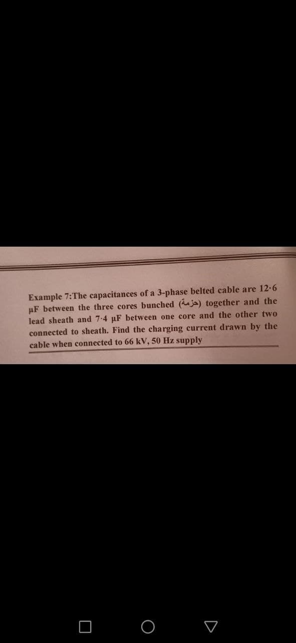 Example 7:The capacitances of a 3-phase belted cable are 12-6
uF between the three cores bunched (ja) together and the
lead sheath and 7-4 µF between one core and the other two
connected to sheath. Find the charging current drawn by the
cable when connected to 66 kV, 50 Hz supply
O O
