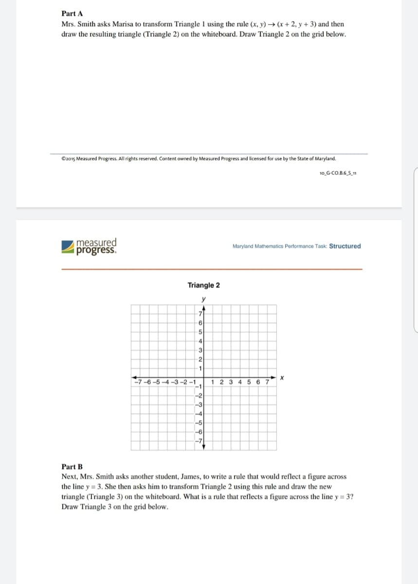 Part A
Mrs. Smith asks Marisa to transform Triangle 1 using the rule (x, y) → (x + 2, y + 3) and then
draw the resulting triangle (Triangle 2) on the whiteboard. Draw Triangle 2 on the grid below.
©2015 Measured Progress. All rights reserved. Content owned by Measured Progress and licensed for use by the State of Maryland.
10_G-CO.B.6 S_11
measured
progress.
Maryland Mathematics Performance Task: Structured
Triangle 2
y
71
6
-5
-4
3
-2
1
-7-6-5 -4 -3 -2 -1
1 2 3
-1
45 6 7
-2
-3
-7
Part B
Next, Mrs. Smith asks another student, James, to write a rule that would reflect a figure across
the line y = 3. She then asks him to transform Triangle 2 using this rule and draw the new
triangle (Triangle 3) on the whiteboard. What is a rule that reflects a figure across the line y = 3?
Draw Triangle 3 on the grid below.
