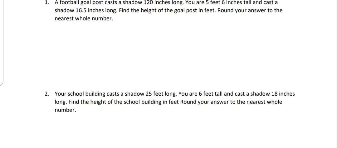 1. A football goal post casts a shadow 120 inches long. You are 5 feet 6 inches tall and cast a
shadow 16.5 inches long. Find the height of the goal post in feet. Round your answer to the
nearest whole number.
2. Your school building casts a shadow 25 feet long. You are 6 feet tall and cast a shadow 18 inches
long. Find the height of the school building in feet Round your answer to the nearest whole
number.
