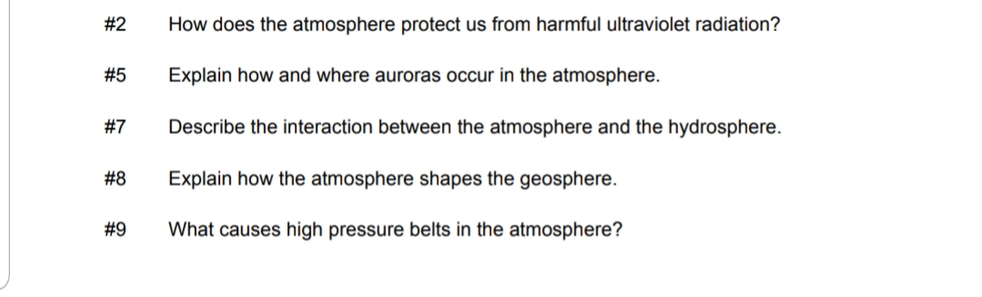 #2
How does the atmosphere protect us from harmful ultraviolet radiation?
#5
Explain how and where auroras occur in the atmosphere.
#7
Describe the interaction between the atmosphere and the hydrosphere.
# 8
Explain how the atmosphere shapes the geosphere.
#9
What causes high pressure belts in the atmosphere?
