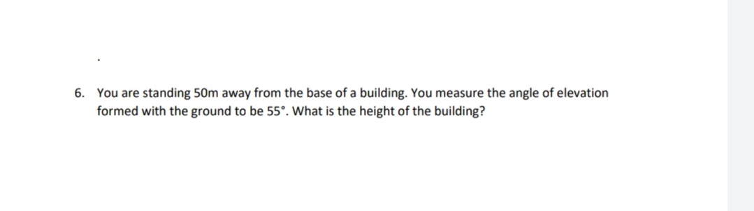 6. You are standing 50m away from the base of a building. You measure the angle of elevation
formed with the ground to be 55°. What is the height of the building?
