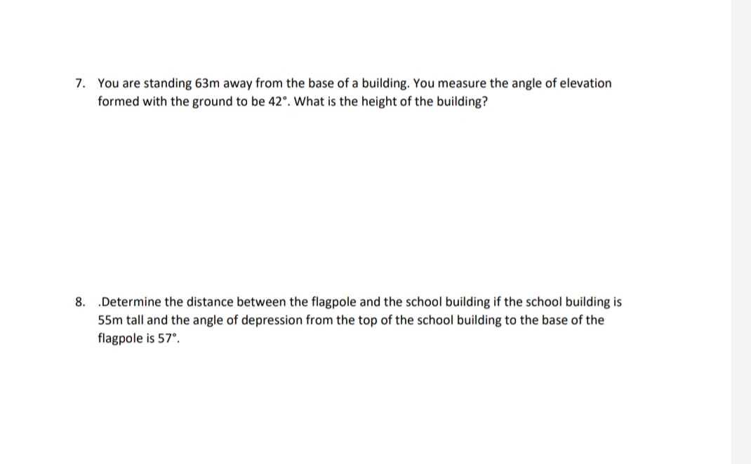 7. You are standing 63m away from the base of a building. You measure the angle of elevation
formed with the ground to be 42°. What is the height of the building?
.Determine the distance between the flagpole and the school building if the school building is
55m tall and the angle of depression from the top of the school building to the base of the
8.
flagpole is 57°.
