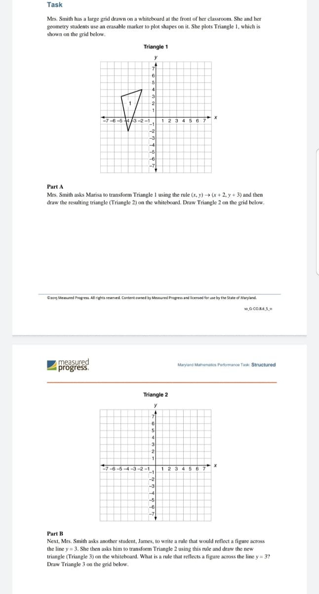 Task
Mrs. Smith has a large grid drawn on a whiteboard at the front of her classroom. She and her
geometry students use an erasable marker to plot shapes on it. She plots Triangle 1, which is
shown on the grid below.
Triangle 1
y
7.
6
5
3
1
1
7-6 -5 43-2 -1
123 4 567
-2
-3
-6
-7
Part A
Mrs. Smith asks Marisa to transform Triangle 1 using the rule (x, y) → (x + 2, y + 3) and then
draw the resulting triangle (Triangle 2) on the whiteboard. Draw Triangle 2 on the grid below.
C2015 Measured Progress. All rights reserved. Content owned by Measured Progress and licensed for use by the State of Maryland.
10 G-CO.B.6 S
measured
progress.
Maryland Mathematics Performance Task: Structured
Triangle 2
6
5
3
6 -5 -4 -3 -2 -1.
-3
-4
-5
-6
Part B
Next, Mrs. Smith asks another student, James, to write a rule that would reflect a figure across
the line y = 3. She then asks him to transform Triangle 2 using this rule and draw the new
triangle (Triangle 3) on the whiteboard. What is a rule that reflects a figure across the line y =
Draw Triangle 3 on the grid below.
3?
