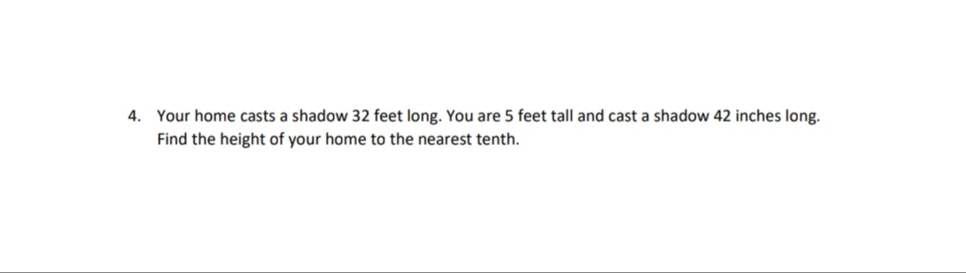 4. Your home casts a shadow 32 feet long. You are 5 feet tall and cast a shadow 42 inches long.
Find the height of your home to the nearest tenth.
