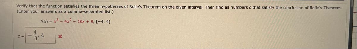 Verify that the function satisfies the three hypotheses of Rolle's Theorem on the given interval. Then find all numbers c that satisfy the conclusion of Rolle's Theorem.
(Enter your answers as a comma-separated list.)
f(x) = x3 - 4x2 – 16x + 9, [-4, 4]
4
4
C =
