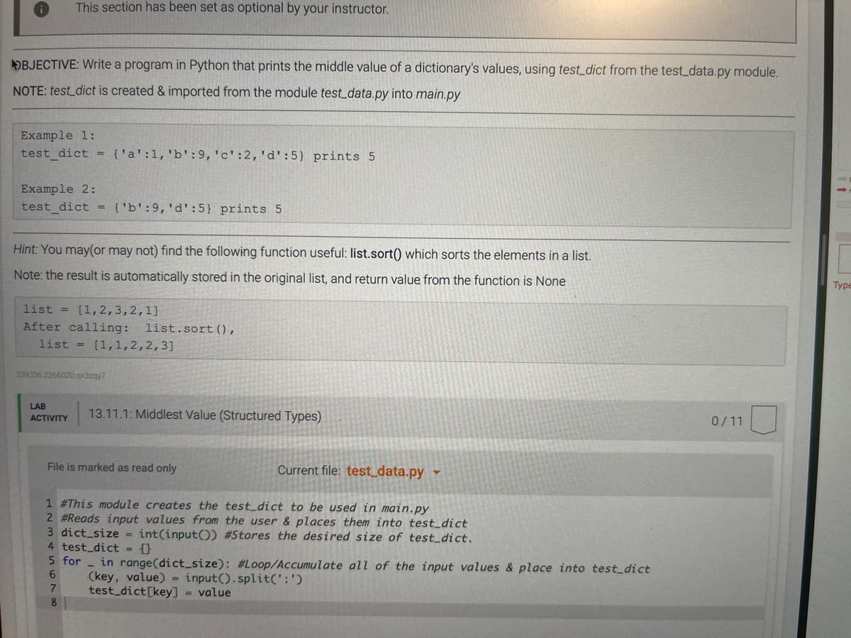 This section has been set as optional by your instructor.
OBJECTIVE: Write a program in Python that prints the middle value of a dictionary's values, using test_dict from the test_data.py module.
NOTE: test_dict is created & imported from the module test_data.py into main.py
Example 1:
test dict = {'a':1,'b':9,'c':2,'d':5} prints 5
Example 2:
test_dict = {'b':9,'d':5} prints 5
Hint: You may(or may not) find the following function useful: list.sort() which sorts the elements in a list.
Note: the result is automatically stored in the original list, and return value from the function is None
Туре
list = [1, 2,3,2,1]
After calling:
list = [1,1,2,2,3]
list.sort(),
339336.2266020 x3zgy7
LAB
13.11.1: Middlest Value (Structured Types)
АCTIVITY
0/11
File is marked as read only
Current file: test_data.py
1 #This module creates the test_dict to be used in main.py
2 #Reads input values from the user & places them into test_dict
3 dict_size = int(input()) #Stores the desired size of test_dict.
4 test_dict = {}
5 for
in range(dict_size): #Loop/Accumulate all of the input values & place into test_dict
(key, value) = input().split(':')
test dict[key] = value
6.
