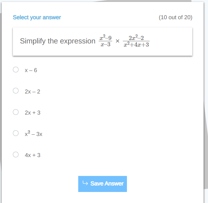 ### Simplifying Rational Expressions

In this exercise, you are asked to simplify the given rational expression:

\[
\frac{x^2 - 9}{x - 3} \times \frac{2x^2 - 2}{x^2 + 4x + 3}
\]

#### Multiple Choice Answers:

1. \(x - 6\)
2. \(2x - 2\)
3. \(2x + 3\)
4. \(x^2 - 3x\)
5. \(4x + 3\)

#### Instructions:

- Select the correct answer from the options provided.
- Click "Save Answer" to submit your response.

Understanding how to simplify these expressions involves factoring polynomials and canceling common factors in the numerators and denominators. Please review factoring techniques and polynomial multiplication to assist you.