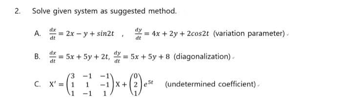 Solve given system as suggested method.
dx
A.
= 2x – y + sin2t
dt
dy
= 4x + 2y + 2cos2t (variation parameter).
dt
dx
В.
= 5x + 5y + 2t,
dt
= 5x + 5y + 8 (diagonalization).
dt
-1
C. X' =1
1
X +2
e5t
(undetermined coefficient)..
B.
2.
