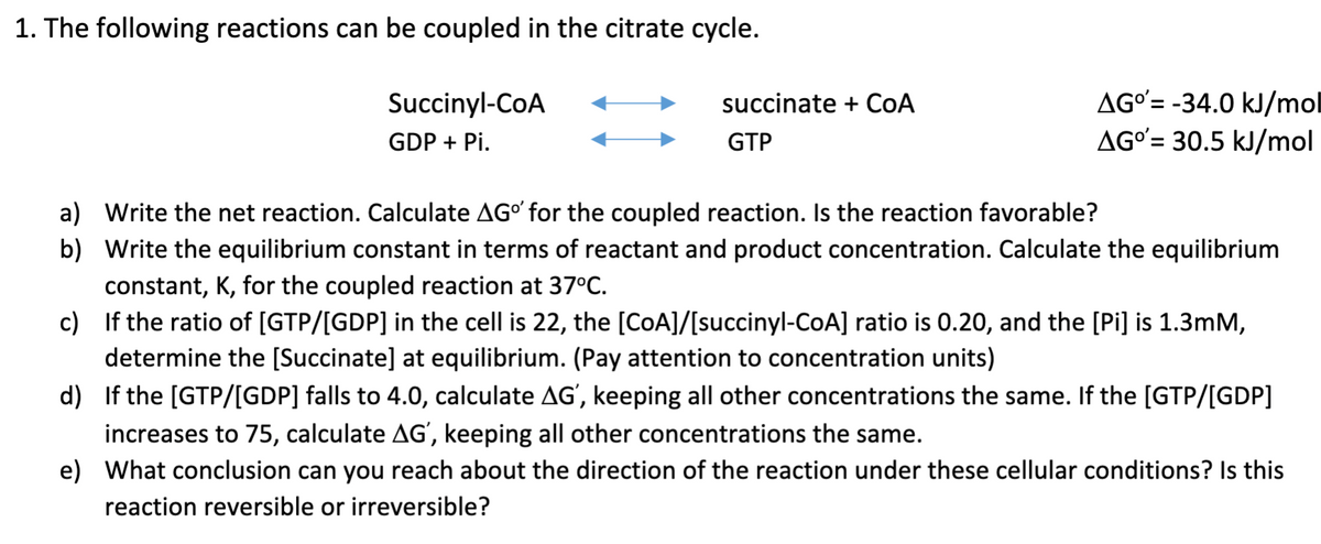 1. The following reactions can be coupled in the citrate cycle.
Succinyl-CoA
GDP + Pi.
succinate + CoA
GTP
AGO'= -34.0 kJ/mol
AGO'= 30.5 kJ/mol
a) Write the net reaction. Calculate AGº for the coupled reaction. Is the reaction favorable?
b) Write the equilibrium constant in terms of reactant and product concentration. Calculate the equilibrium
constant, K, for the coupled reaction at 37°C.
c) If the ratio of [GTP/[GDP] in the cell is 22, the [CoA]/[succinyl-CoA] ratio is 0.20, and the [Pi] is 1.3mM,
determine the [Succinate] at equilibrium. (Pay attention to concentration units)
d) If the [GTP/[GDP] falls to 4.0, calculate AG', keeping all other concentrations the same. If the [GTP/[GDP]
increases to 75, calculate AG', keeping all other concentrations the same.
e) What conclusion can you reach about the direction of the reaction under these cellular conditions? Is this
reaction reversible or irreversible?