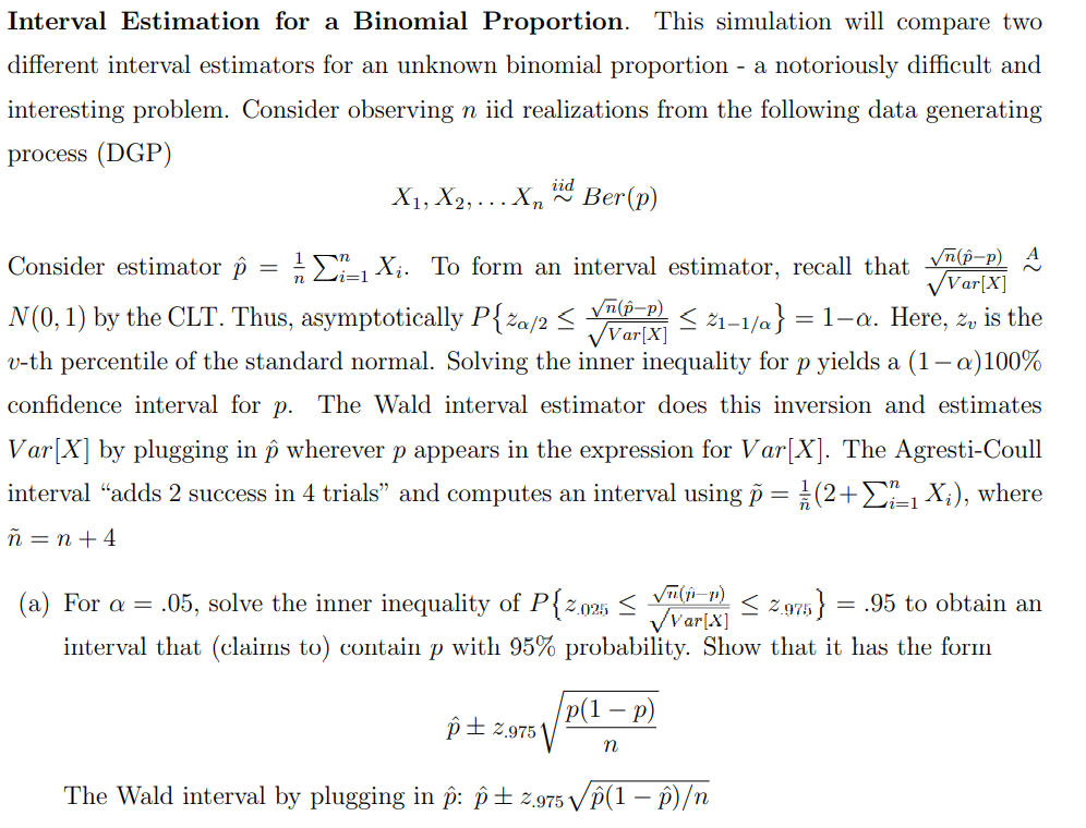 Interval Estimation for a Binomial Proportion. This simulation will compare two
different interval estimators for an unknown binomial proportion - a notoriously difficult and
interesting problem. Consider observing n iid realizations from the following data generating
process (DGP)
Consider estimator p
~
√n(p-p)
√Var[X]
1X₁. To form an interval estimator, recall that √(-p) A
√Var[X]
N(0, 1) by the CLT. Thus, asymptotically P{%a/2 ≤ ≤ 21-1/a} 1-a. Here, z, is the
v-th percentile of the standard normal. Solving the inner inequality for p yields a (1-a)100%
confidence interval for p. The Wald interval estimator does this inversion and estimates
Var[X] by plugging in ô wherever p appears in the expression for Var[X]. The Agresti-Coull
interval "adds 2 success in 4 trials" and computes an interval using p = (2+Σ1 X₂), where
ñ = n +4
iid
X1, X2,... Xn Ber (p)
=
(a) For a = .05, solve the inner inequality of P{2.025 ≤ √(1-P) ≤ 2.975} = .95 to obtain an
✓Var[X]
interval that (claims to) contain p with 95% probability. Show that it has the form
p(1 - p)
n
=
p±2.9751
The Wald interval by plugging in p: p±2.975 √p(1-P)/n