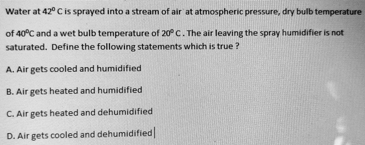 Water at 42° C is sprayed into a stream of air at atmospheric pressure, dry bulb temperature
of 40°C and a wet bulb temperature of 20° C. The air leaving the spray humidifier is not
saturated. Define the following statements which is true ?
A. Air gets cooled and humidified
B. Air gets heated and humidified
C. Air gets heated and dehumidified
D. Air gets cooled and dehumidified
