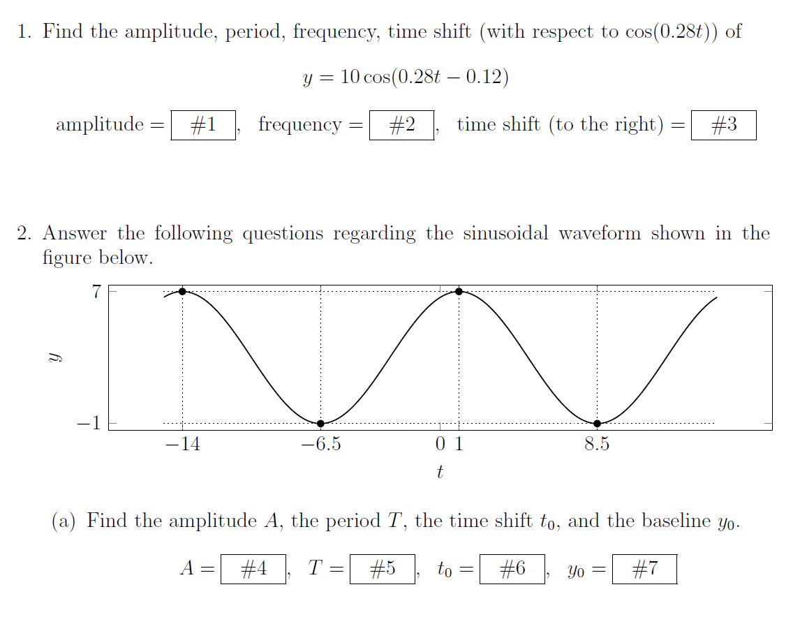 1. Find the amplitude, period, frequency, time shift (with respect to cos(0.28t)) of
y = 10 cos(0.28t - 0.12)
amplitude
-
7
#1
- 14
frequency
=
2. Answer the following questions regarding the sinusoidal waveform shown in the
figure below.
-6.5
=
#2 time shift (to the right)
=
01
t
(a) Find the amplitude A, the period T, the time shift to, and the baseline yo.
#4 T
#6
#7
#5 to
8.5
-
=
#3
Yo =