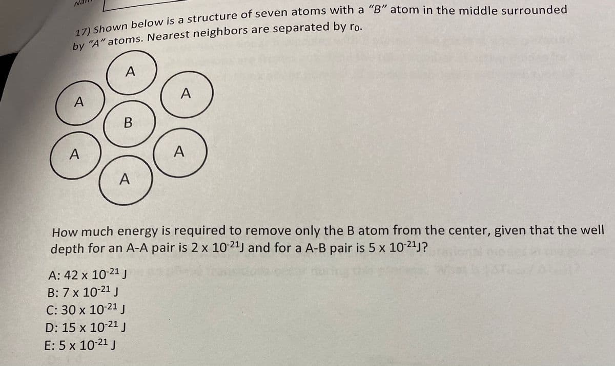 17) Shown below is a structure of seven atoms with a "B" atom in the middle surrounded
by "A" atoms. Nearest neighbors are separated by ro.
A
A
A
B
A
A
A: 42 x 10-2¹ J
B: 7 x 10-21 J
C: 30 x 10-21 J
D: 15 x 10-21 J
E: 5 x 10-21 J
A
How much energy is required to remove only the B atom from the center, given that the well
depth for an A-A pair is 2 x 10-2¹J and for a A-B pair is 5 x 10-2¹J?