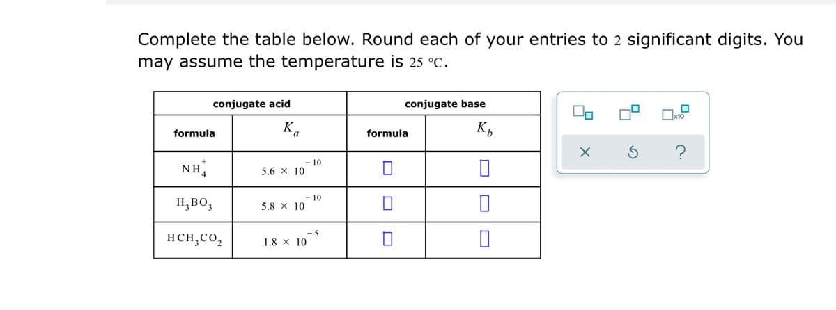 Complete the table below. Round each of your entries tO 2 significant digits. You
may assume the temperature is 25 °C.
conjugate acid
conjugate base
formula
Ka
formula
10
NH4
5.6 x 10
10
H,BO,
5.8 X 10
-5
HCH,CO,
1.8 × 10
