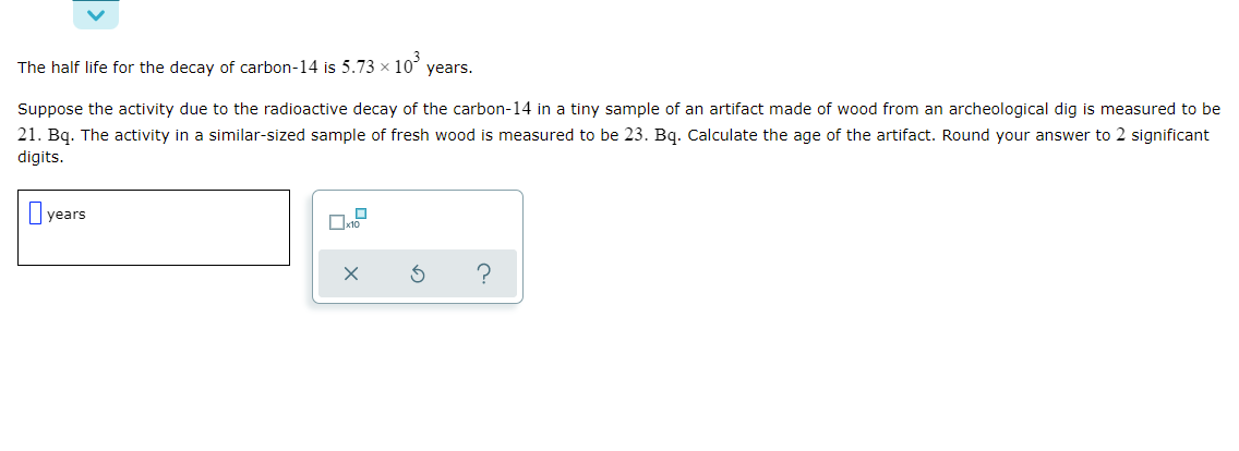 The half life for the decay of carbon-14 is 5.73 x 10
years.
Suppose the activity due to the radioactive decay of the carbon-14 in a tiny sample of an artifact made of wood from an archeological dig is measured to be
21. Bq. The activity in a similar-sized sample of fresh wood is measured to be 23. Bq. Calculate the age of the artifact. Round your answer to 2 significant
digits.
years
