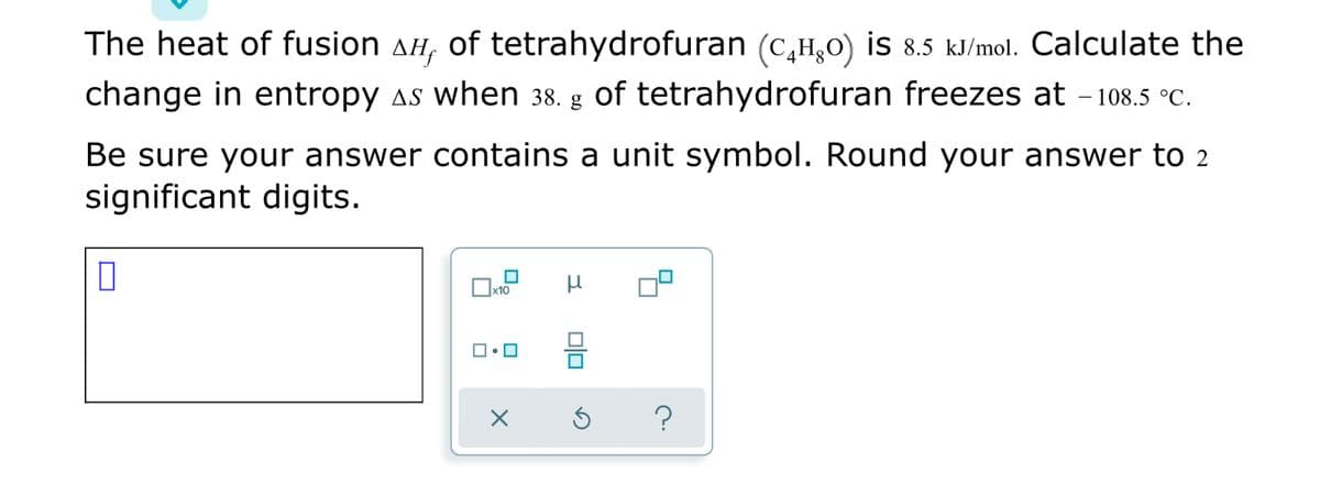 The heat of fusion AH, of tetrahydrofuran (c,H̟0) is 8.5 kJ/mol. Calculate the
change in entropy as when 38. g of tetrahydrofuran freezes at - 108.5 °C.
Be sure your answer contains a unit symbol. Round your answer to 2
significant digits.
a
미□
