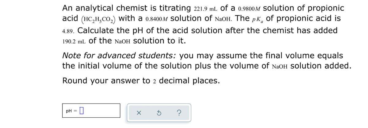 An analytical chemist is titrating 221.9 mL of a 0.9800M Solution of propionic
acid (HC,H,CO,) with a 0.8400OM solution of NaOH. The pK, of propionic acid is
4.89. Calculate the pH of the acid solution after the chemist has added
190.2 mL of the NAOH SOlution to it.
Note for advanced students: you may assume the final volume equals
the initial volume of the solution plus the volume of NaOH Solution added.
Round your answer to 2 decimal places.
pH =
?
