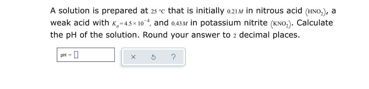 A solution is prepared at 25 °c that is initially 0.21M in nitrous acid (HNO,), a
weak acid with K,=4.5 x 10 4, and 0.43M in potassium nitrite (KNO,). Calculate
the pH of the solution. Round your answer to 2 decimal places.
pH =
?
