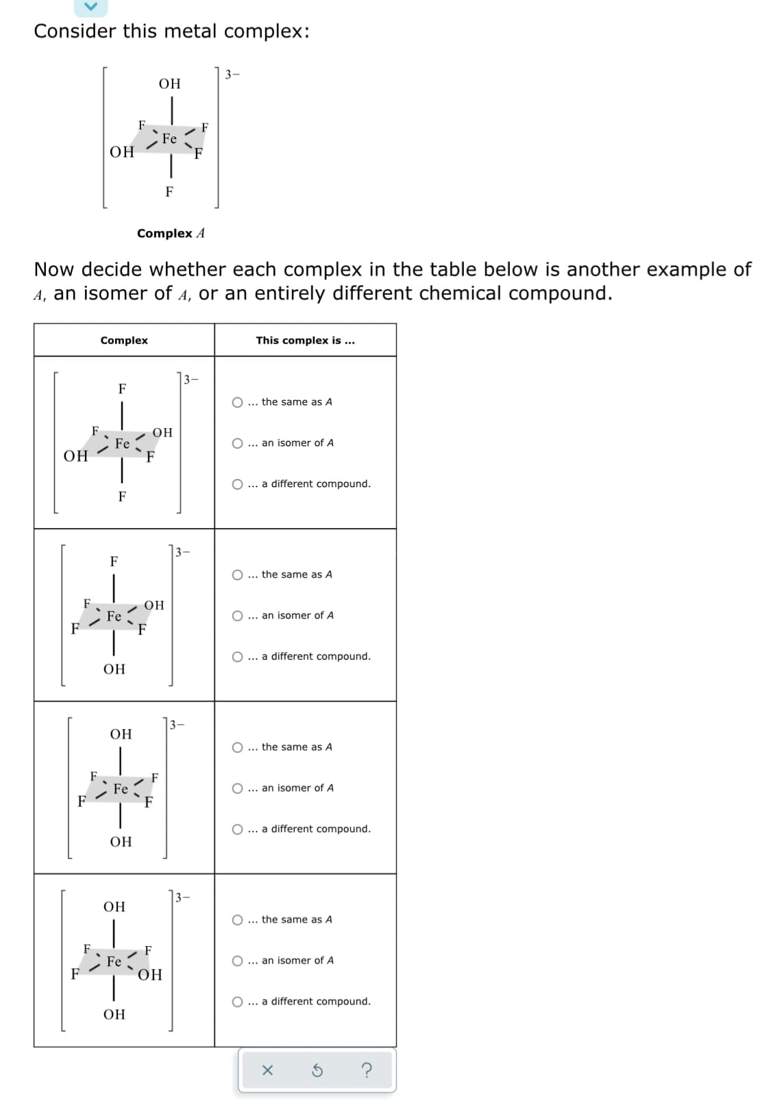 Consider this metal complex:
3-
ОН
F
Fe
OH
F
Complex A
Now decide whether each complex in the table below is another example of
A, an isomer of A, or an entirely different chemical compound.
Complex
This complex is ...
3-
F
O ... the same as A
OH
Fe
F
O ... an isomer of A
OH
O... a different compound.
F
3-
F
O ... the same as A
OH
Fe
F
O ... an isomer of A
F
O ... a different compound.
ОН
ОН
O ... the same as A
F
Fe
O ... an isomer of A
O ... a different compound.
OH
3-
ОН
O ... the same as A
F
Fe
ОН
O ... an isomer of A
F
O ... a different compound.
ОН
?
