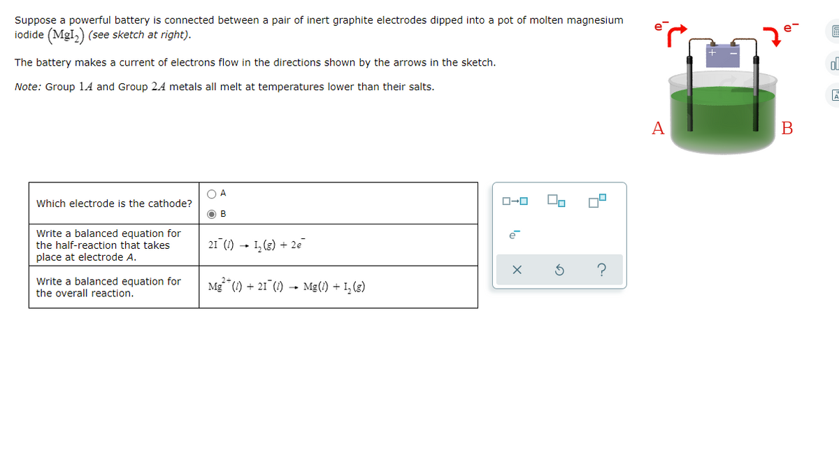 Suppose a powerful battery is connected between a pair of inert graphite electrodes dipped into a pot of molten magnesium
iodide (MgI,) (see sketch at right).
7°
The battery makes a current of electrons flow in the directions shown by the arrows in the sketch.
Note: Group 1A and Group 2A metals all melt at temperatures lower than their salts.
A
В
O A
Which electrode is the cathode?
O B
Write a balanced equation for
the half-reaction that takes
21 (1) - I, (g) + 2e
place at electrode A.
Write a balanced equation for
the overall reaction.
Mg*(1) + 21 (1) → Mg(!) + I, (3)
