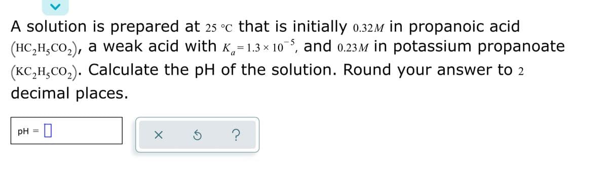 A solution is prepared at 25 °c that is initially 0.32M in propanoic acid
(HC,H,CO,), a weak acid with K,=1.3 × 10,
and 0.23 M in potassium propanoate
(KC,H,CO,). Calculate the pH of the solution. Round your answer tO 2
decimal places.
pH
