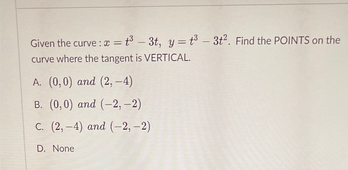 Given the curve : x = t³ – 3t, y = t³ – 3t2. Find the POINTS on the
%3D
curve where the tangent is VERTICAL.
A. (0,0) and (2, -4)
В. (0,0) аnd (-2, -2)
С. (2, -4) аnd (-2, -2)
D. None
