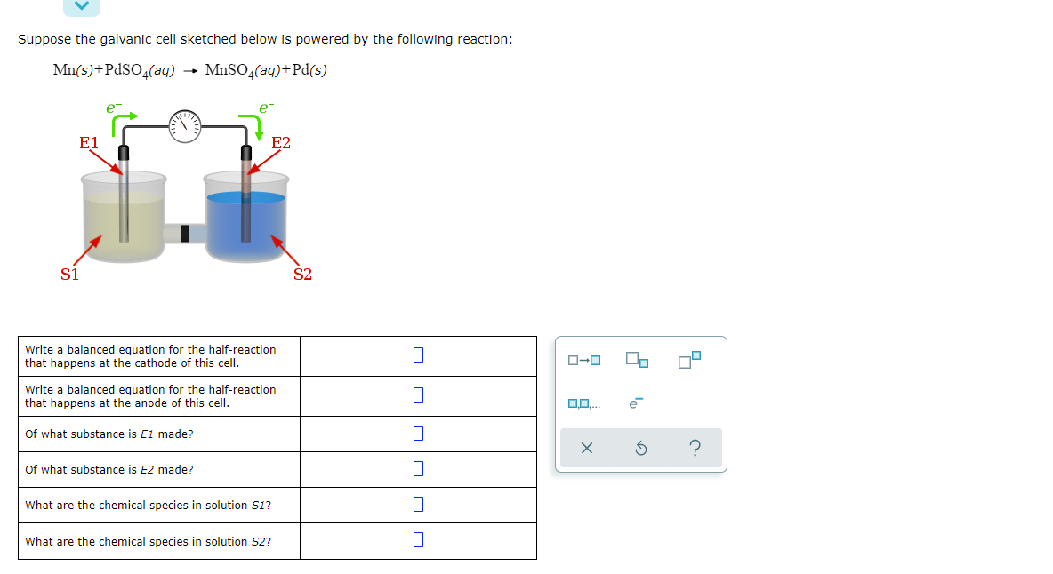 Suppose the galvanic cell sketched below is powered by the following reaction:
Mn(s)+PdSO4(aq)
MnSO,(aq)+Pd(s)
e
e
E1
E2
S1
S2
Write a balanced equation for the half-reaction
that happens at the cathode of this cell.
Write a balanced equation for the half-reaction
that happens at the anode of this cell.
e
Of what substance is E1 made?
Of what substance is E2 made?
What are the chemical species in solution S1?
What are the chemical species in solution S2?
