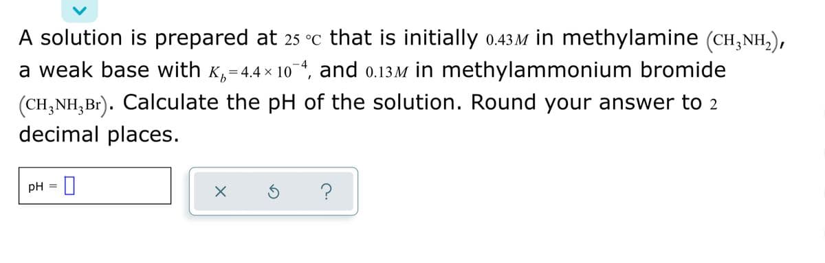 A solution is prepared at 25 °C that is initially 0.43.M in methylamine (CH,NH,),
a 4, and 0.13M in methylammonium bromide
a weak base with K,=4.4 × 10
(CH,NH,Br). Calculate the pH of the solution. Round your answer to 2
decimal places.
pH
