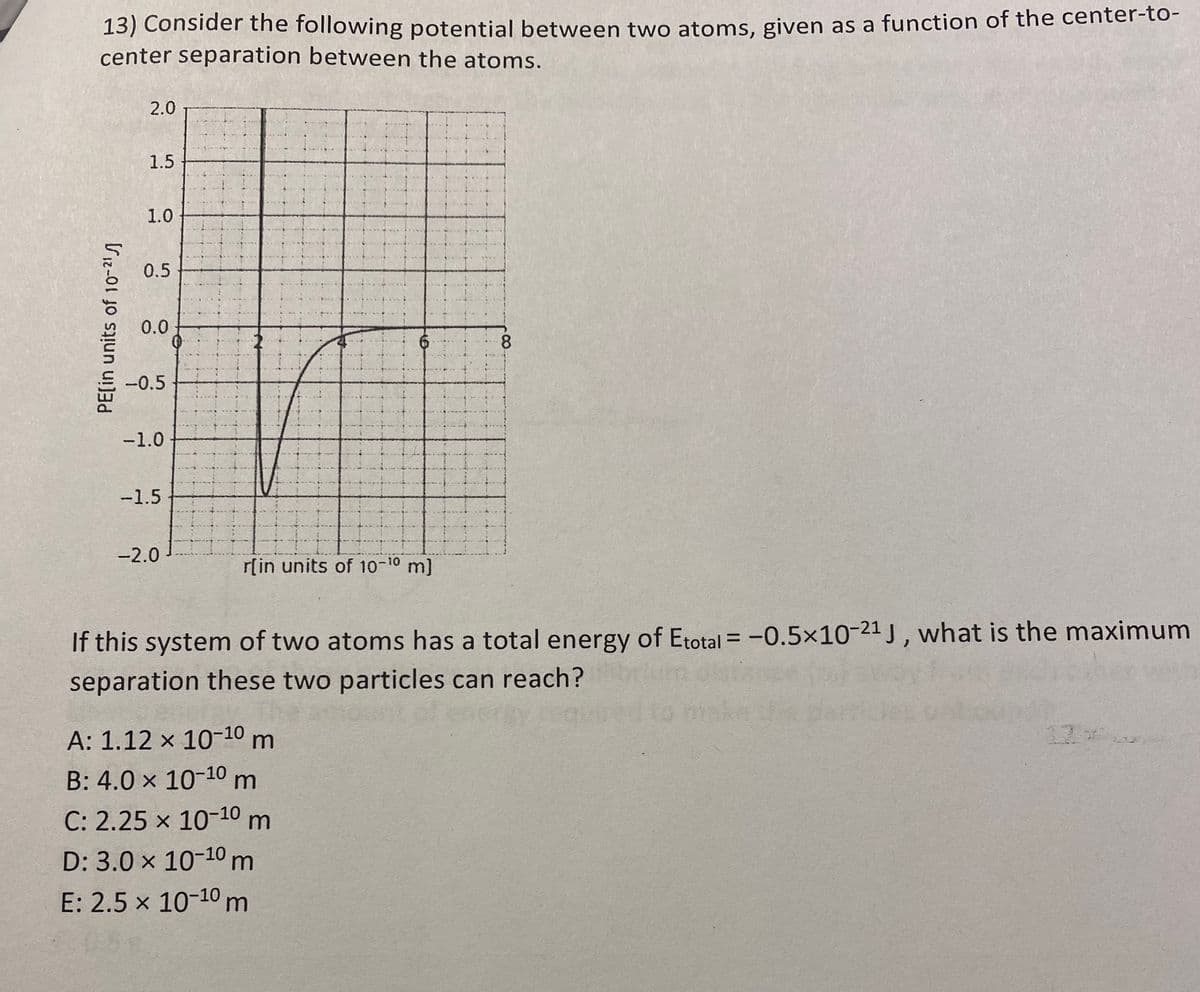 13) Consider the following potential between two atoms, given as a function of the center-to-
center separation between the atoms.
PE[in units of 10-²1
2.0
1.5
1.0
0.5
0.0
-0.5
-1.0
-1.5
-2.0
6
r[in units of 10-10 m]
A: 1.12 x 10-10 m
B: 4.0 x 10-10 m
C: 2.25 x 10-10 m
D: 3.0 x 10-10 m
E: 2.5 x 10-10 m
8
If this system of two atoms has a total energy of Etotal = -0.5×10-21 J, what is the maximum
separation these two particles can reach?