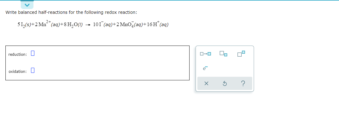 Write balanced half-reactions for the following redox reaction:
51,(s)+2 Mn (aq)+8 H,O(1)
101 (aq)+2 Mno,(aq)+16 H"(aq)
reduction: U
oxidation: L|
e
