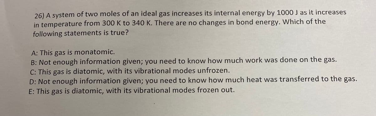 26) A system of two moles of an ideal gas increases its internal energy by 1000 J as it increases
in temperature from 300 K to 340 K. There are no changes in bond energy. Which of the
following statements is true?
A: This gas is monatomic.
B: Not enough information given; you need to know how much work was done on the gas.
C: This gas is diatomic, with its vibrational modes unfrozen.
D: Not enough information given; you need to know how much heat was transferred to the gas.
E: This gas is diatomic, with its vibrational modes frozen out.