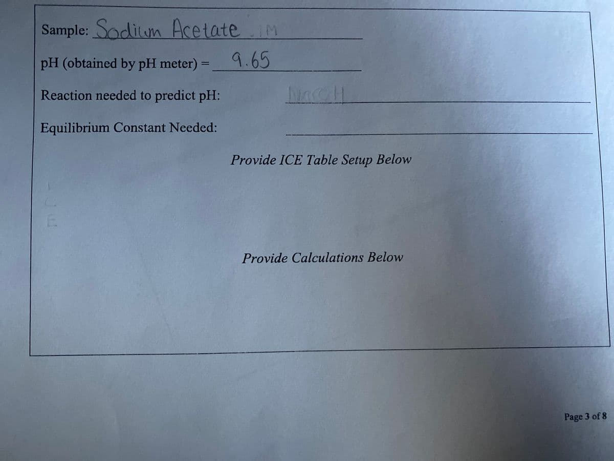 Sample: Sodium AcetateIM
pH (obtained by pH meter) =
9.65
Reaction needed to predict pH:
Nacall
Equilibrium Constant Needed:
Provide ICE Table Setup Below
E.
Provide Calculations Below
Page 3 of 8
