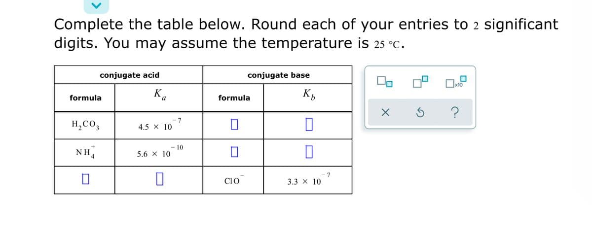 Complete the table below. Round each of your entries to 2 significant
digits. You may assume the temperature is 25 °C.
conjugate acid
conjugate base
x10
K,
formula
formula
H,CO,
4.5 x 10
10
NH4
5.6 x 10
7
Clo
3.3 x 10
